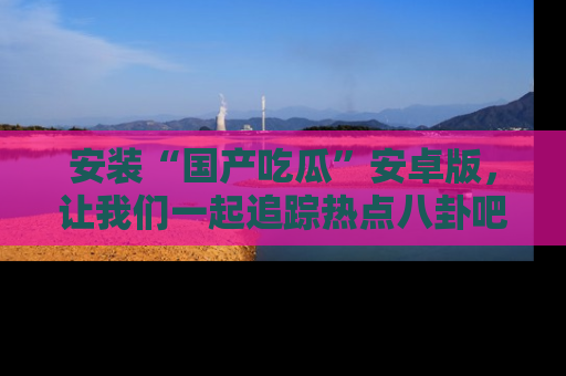 安装“国产吃瓜”安卓版,让我们一起追踪热点八卦吧~