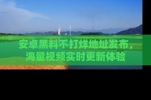 安卓黑料不打烊地址发布,海量视频实时更新体验
