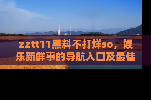 zztt11黑料不打烊so,娱乐新鲜事的导航入口及最佳浏览线路推荐