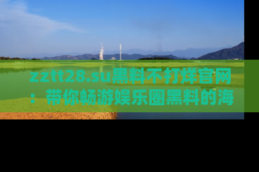 zztt28.su黑料不打烊官网:带你畅游娱乐圈黑料的海洋,掌握每一条最新消息