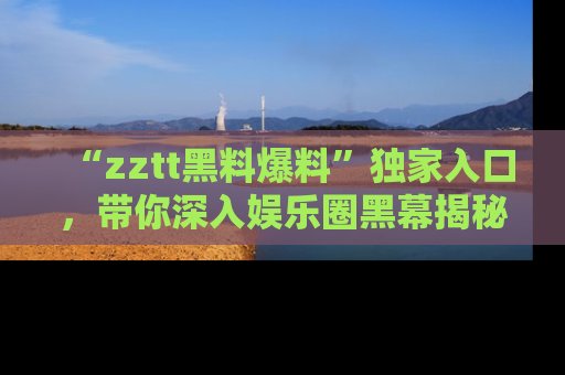 “zztt黑料爆料”独家入口,带你深入娱乐圈黑幕揭秘