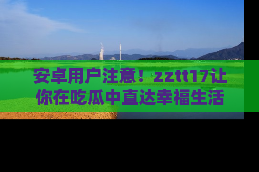 安卓用户注意!zztt17让你在吃瓜中直达幸福生活