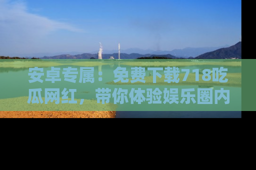 安卓专属:免费下载718吃瓜网红,带你体验娱乐圈内幕