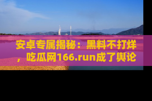 安卓专属揭秘:黑料不打烊,吃瓜网166.run成了舆论风暴的中心