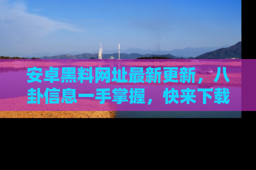 安卓黑料网址最新更新,八卦信息一手掌握,快来下载