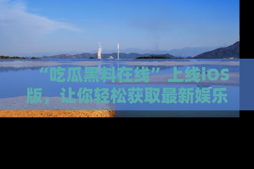 “吃瓜黑料在线”上线iOS版,让你轻松获取最新娱乐新闻