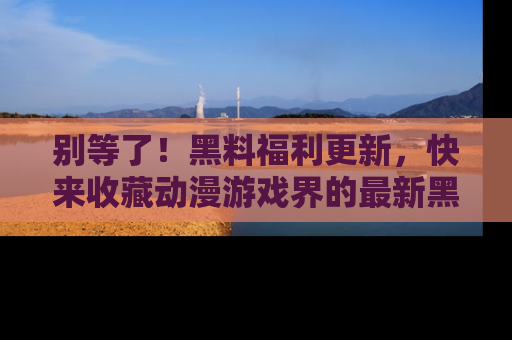 别等了!黑料福利更新,快来收藏动漫游戏界的最新黑料吧!