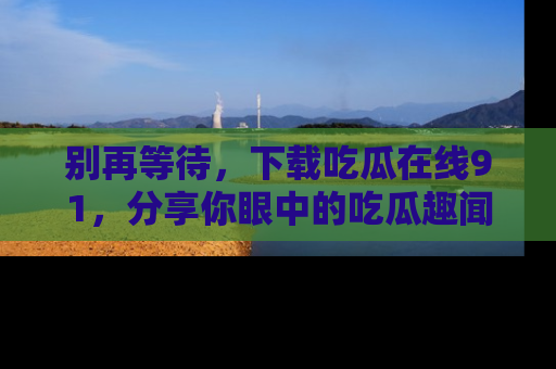 别再等待,下载吃瓜在线91,分享你眼中的吃瓜趣闻吧!