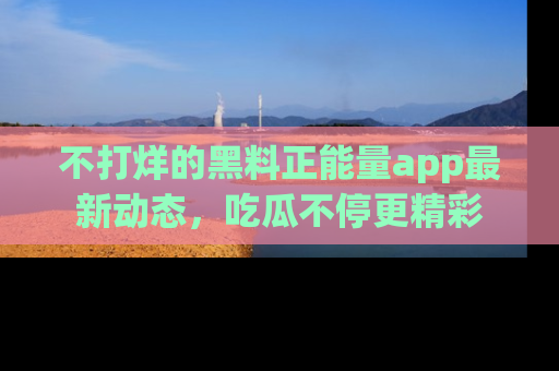 不打烊的黑料正能量app最新动态,吃瓜不停更精彩