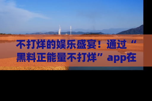不打烊的娱乐盛宴!通过“黑料正能量不打烊”app在线观看最新内容,链接在此,不容错过!