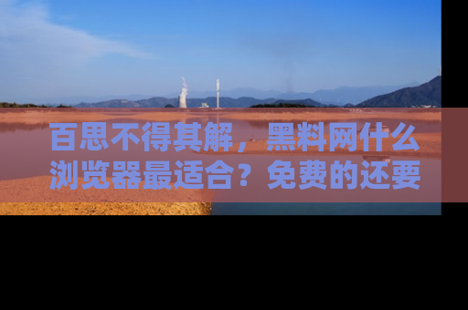 百思不得其解,黑料网什么浏览器最适合?免费的还要能吃瓜太难了!