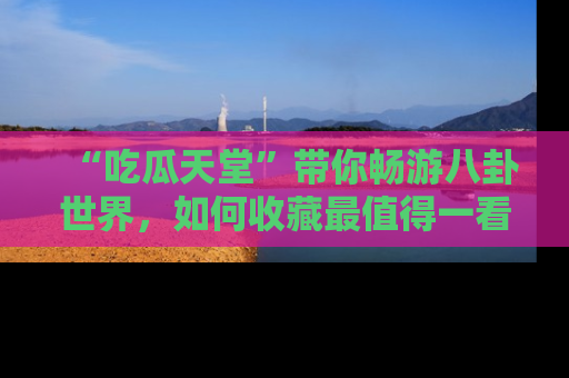 “吃瓜天堂”带你畅游八卦世界,如何收藏最值得一看的趣闻?