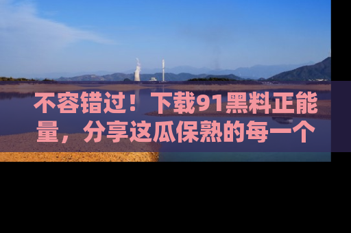 不容错过!下载91黑料正能量,分享这瓜保熟的每一个瞬间!