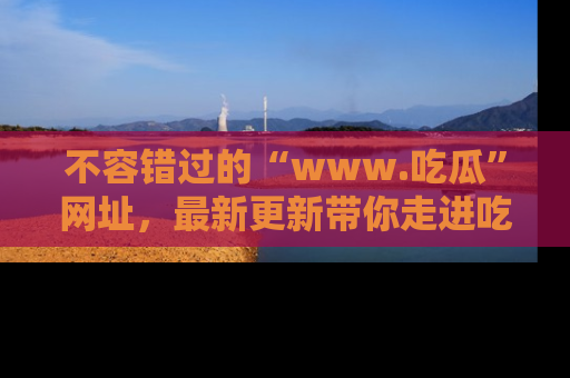 不容错过的“www.吃瓜”网址,最新更新带你走进吃瓜新时尚
