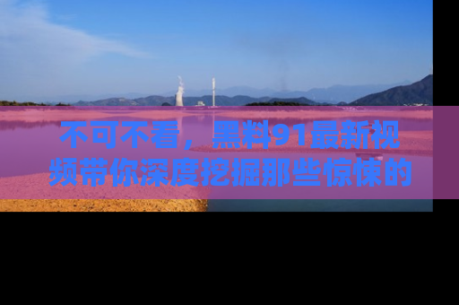 不可不看,黑料91最新视频带你深度挖掘那些惊悚的黑料内幕!