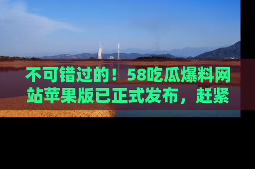 不可错过的!58吃瓜爆料网站苹果版已正式发布,赶紧体验!