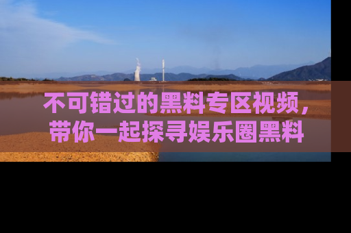 不可错过的黑料专区视频,带你一起探寻娱乐圈黑料