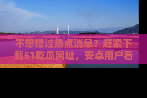 不想错过热点消息?赶紧下载51吃瓜网址,安卓用户看这边!