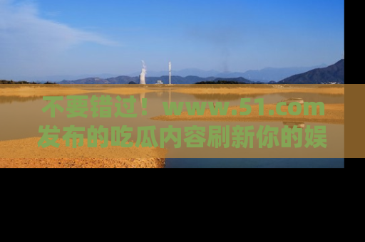 不要错过!www.51.com发布的吃瓜内容刷新你的娱乐认知