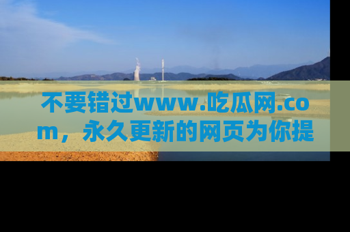 不要错过www.吃瓜网.com,永久更新的网页为你提供吃瓜盛宴!