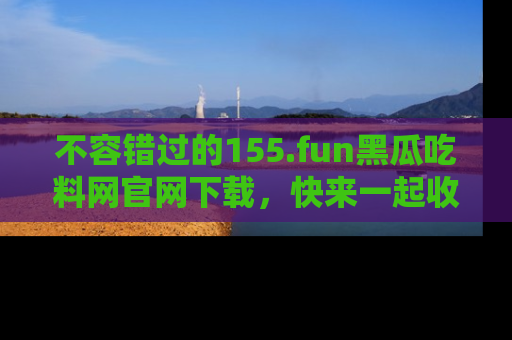 不容错过的155.fun黑瓜吃料网官网下载,快来一起收藏吃瓜新动态吧!