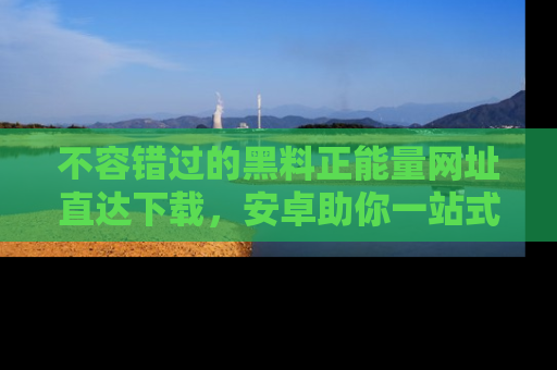 不容错过的黑料正能量网址直达下载,安卓助你一站式吃瓜体验!