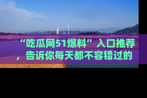 “吃瓜网51爆料”入口推荐,告诉你每天都不容错过的娱乐八卦!