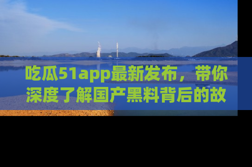 吃瓜51app最新发布,带你深度了解国产黑料背后的故事!