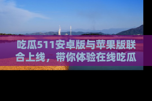 吃瓜511安卓版与苹果版联合上线,带你体验在线吃瓜新天地