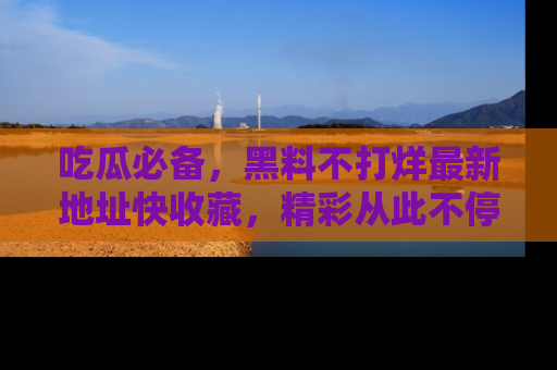 吃瓜必备,黑料不打烊最新地址快收藏,精彩从此不停!