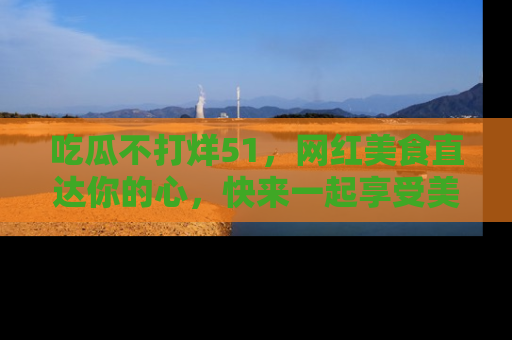 吃瓜不打烊51,网红美食直达你的心,快来一起享受美好时光!