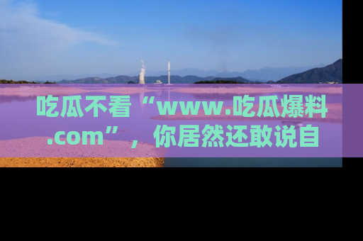 吃瓜不看“www.吃瓜爆料.com”,你居然还敢说自己是吃瓜群众?