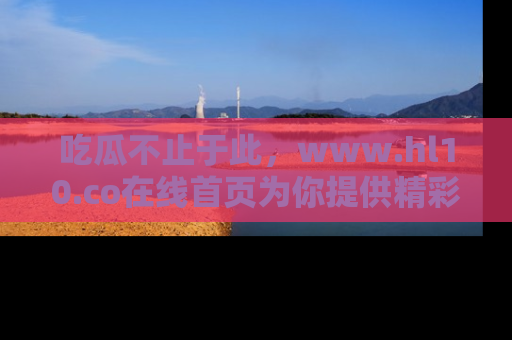 吃瓜不止于此,www.hl10.co在线首页为你提供精彩内幕