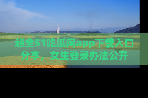 超全51吃瓜网app下载入口分享,女生登录办法公开