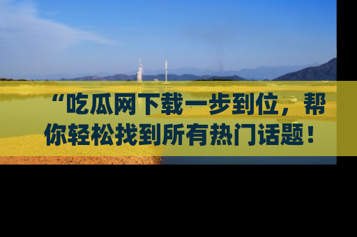 “吃瓜网下载一步到位,帮你轻松找到所有热门话题!”网址:www.chiguaw.com