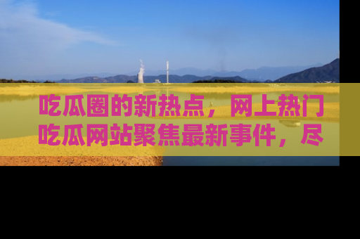吃瓜圈的新热点,网上热门吃瓜网站聚焦最新事件,尽在吃瓜网站!