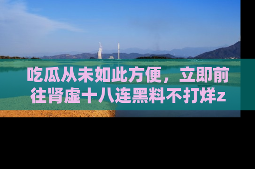 吃瓜从未如此方便,立即前往肾虚十八连黑料不打烊zzzttt,发现更多精彩,地址在这里!