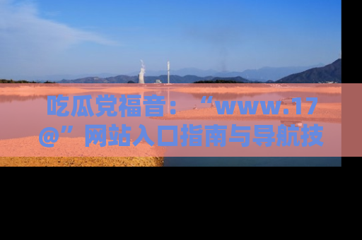 吃瓜党福音:“www.17@”网站入口指南与导航技巧全解析