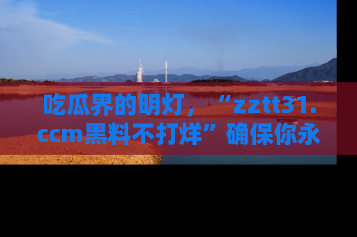 吃瓜界的明灯,“zztt31.ccm黑料不打烊”确保你永不迷路!