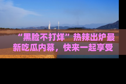 “黑脸不打烊”热辣出炉最新吃瓜内幕,快来一起享受这份乐趣吧!