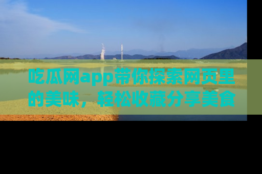 吃瓜网app带你探索网页里的美味,轻松收藏分享美食秘笈