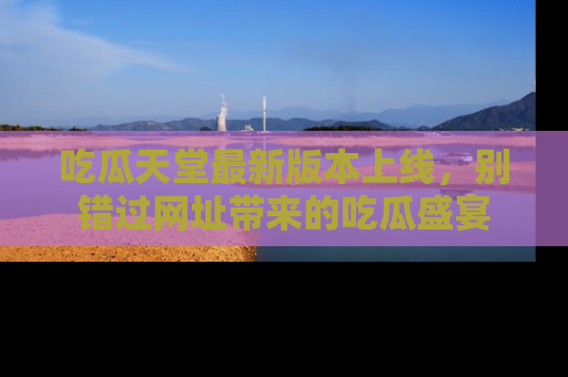 吃瓜天堂最新版本上线,别错过网址带来的吃瓜盛宴