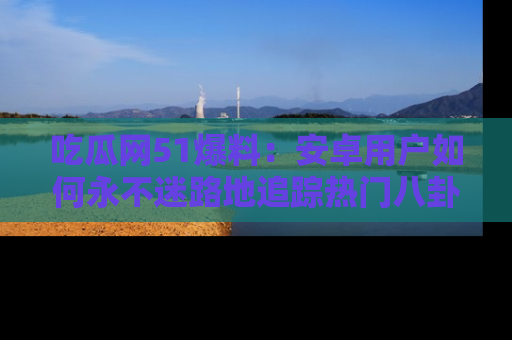 吃瓜网51爆料:安卓用户如何永不迷路地追踪热门八卦信息