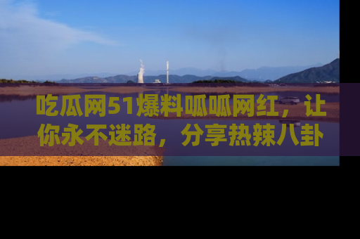 吃瓜网51爆料呱呱网红,让你永不迷路,分享热辣八卦速递!