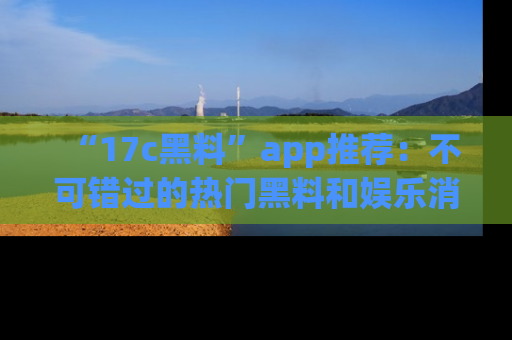 “17c黑料”app推荐:不可错过的热门黑料和娱乐消息