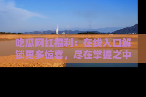 吃瓜网红福利:在线入口解锁更多惊喜,尽在掌握之中