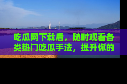 吃瓜网下载后,随时观看各类热门吃瓜手法,提升你的社交技能!