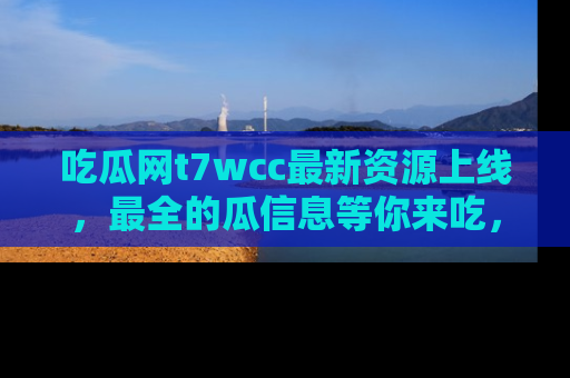 吃瓜网t7wcc最新资源上线,最全的瓜信息等你来吃,快来围观!