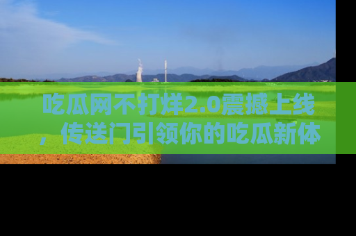 吃瓜网不打烊2.0震撼上线,传送门引领你的吃瓜新体验