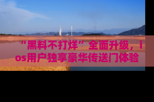 “黑料不打烊”全面升级,ios用户独享豪华传送门体验!